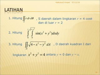 07/12/18Kalkulus2-Unpad
39
1. Hitung
S
r dr dθ∫∫ , S daerah dalam lingkaran r = 4 cosθ
dan di luar r = 2
2. Hitung
3. Hitung 2 2
4
D
x y dA− −∫∫ , D daerah kuadran I dari
2
11
2 2
0 0
sin( )
y
x y dxdy
−
+∫ ∫
lingkaran
2 2
4x y+ = antara y = 0 dan y = x.
 
