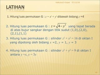 1. Hitung luas permukaan G : z = x2
+ y2
dibawah bidang z =4
07/12/18Kalkulus2-Unpad
44
2. Hitung luas permukaan G : yang tepat berada
2
4z y= −
di atas bujur sangkar dengan titik sudut (1,0),(2,0),
(2,1),(1,1)
3. Hitung luas permukaan G : silinder z2
+ x2
= 16 di oktan I
yang dipotong oleh bidang x =2, y = 1, y = 3
4. Hitung luas permukaan G : silinder z2
+ y2
= 9 di oktan I
antara y =x, y = 3x
 