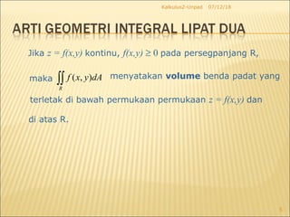 07/12/18Kalkulus2-Unpad
5
Jika z = f(x,y) kontinu, f(x,y) ≥ 0 pada persegpanjang R,
maka ( , )
R
f x y dA∫∫ menyatakan volume benda padat yang
terletak di bawah permukaan permukaan z = f(x,y) dan
di atas R.
 