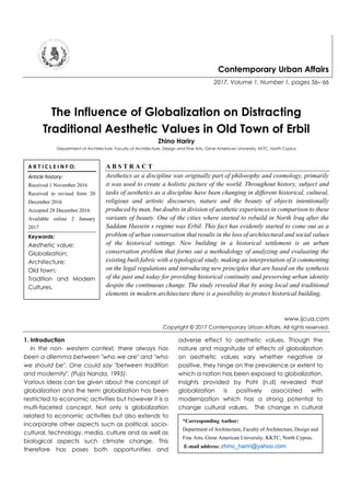 Contemporary Urban Affairs
2017, Volume 1, Number 1, pages 56– 66
The Influence of Globalization on Distracting
Traditional Aesthetic Values in Old Town of Erbil
Zhino Hariry
Department of Architecture, Faculty of Architecture, Design and Fine Arts, Girne American University, KKTC, North Cyprus
A B S T R A C T
Aesthetics as a discipline was originally part of philosophy and cosmology, primarily
it was used to create a holistic picture of the world. Throughout history, subject and
tasks of aesthetics as a discipline have been changing in different historical, cultural,
religious and artistic discourses, nature and the beauty of objects intentionally
produced by man, but doubts in division of aesthetic experiences in comparison to these
variants of beauty. One of the cities where started to rebuild in North Iraq after the
Saddam Hussein s regime was Erbil. This fact has evidently started to come out as a
problem of urban conservation that results in the loss of architectural and social values
of the historical settings. New building in a historical settlement is an urban
conservation problem that forms out a methodology of analyzing and evaluating the
existing built fabric with a typological study, making an interpretation of it commenting
on the legal regulations and introducing new principles that are based on the synthesis
of the past and today for providing historical continuity and preserving urban identity
despite the continuous change. The study revealed that by using local and traditional
elements in modern architecture there is a possibility to protect historical building.
www.ijcua.com
Copyright © 2017 Contemporary Urban Affairs. All rights reserved.
1. Introduction
In the non- western context, there always has
been a dilemma between "who we are" and "who
we should be". One could say "between tradition
and modernity". (Puja Nanda, 1995).
Various ideas can be given about the concept of
globalization and the term globalization has been
restricted to economic activities but however it is a
multi-faceted concept. Not only is globalization
related to economic activities but also extends to
incorporate other aspects such as political, socio-
cultural, technology, media, culture and as well as
biological aspects such climate change. This
therefore has poses both opportunities and
adverse effect to aesthetic values. Though the
nature and magnitude of effects of globalization
on aesthetic values vary whether negative or
positive, they hinge on the prevalence or extent to
which a nation has been exposed to globalization.
Insights provided by Pohl (n.d) revealed that
globalization is positively associated with
modernization which has a strong potential to
change cultural values. The change in cultural
A R T I C L E I N F O:
Article history:
Received 1 November 2016
Received in revised form 20
December 2016
Accepted 28 December 2016
Available online 2 January
2017
Keywords:
Aesthetic value;
Globalization;
Architecture;
Old town;
Tradition and Modern
Cultures.
*Corresponding Author:
Department of Architecture, Faculty of Architecture, Design and
Fine Arts, Girne American University, KKTC, North Cyprus.
E-mail address: zhino_hariri@yahoo.com
 