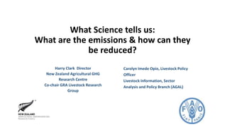 What Science tells us:
What are the emissions & how can they
be reduced?
Harry Clark Director
New Zealand Agricultural GHG
Research Centre
Co-chair GRA Livestock Research
Group
Carolyn Imede Opio, Livestock Policy
Officer
Livestock Information, Sector
Analysis and Policy Branch (AGAL)
 