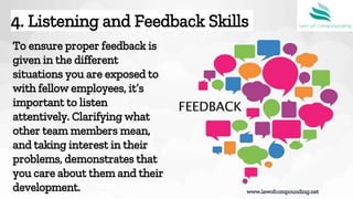 To ensure proper feedback is
given in the different
situations you are exposed to
with fellow employees, it’s
important to listen
attentively. Clarifying what
other team members mean,
and taking interest in their
problems, demonstrates that
you care about them and their
development.
4. Listening and Feedback Skills
www.lawofcompounding.net
 
