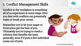 Conflict in the workplace is something
all of us experience at some stage. How
you deal with conflicts can potentially
make or break your career.
Remember not to let your anger or
frustration get the best of you.
Ultimately you’re trying to reach a
solution that benefits the team
generally, even if it puts a few individual
noses out of joint.
5. Conflict Management Skills
www.lawofcompounding.net
 