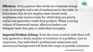 www.lawofcompounding.net
Efficiency- Every person who works at a business brings
a set of strengths and a set of weaknesses to the table. In
businesses that do not employ team-based work,
employees may receive tasks for which they are poorly
suited and generate a weak final product. When a strong
culture of teamwork exists, effective leaders can
delegate tasks that play to individual strengths.
Improved Problem Solving- Even the most creative individual will
only generate a finite number of solutions to a problem. Just as
important, that individual’s professional experience and
educational background will limit the range of possible solutions.
 