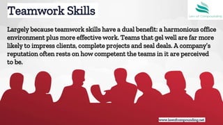 Largely because teamwork skills have a dual benefit: a harmonious office
environment plus more effective work. Teams that gel well are far more
likely to impress clients, complete projects and seal deals. A company’s
reputation often rests on how competent the teams in it are perceived
to be.
Teamwork Skills
www.lawofcompounding.netwww.lawofcompounding.net
 