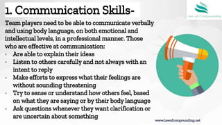 Team players need to be able to communicate verbally
and using body language, on both emotional and
intellectual levels, in a professional manner. Those
who are effective at communication:
▫ Are able to explain their ideas
▫ Listen to others carefully and not always with an
intent to reply
▫ Make efforts to express what their feelings are
without sounding threatening
▫ Try to sense or understand how others feel, based
on what they are saying or by their body language
▫ Ask questions whenever they want clarification or
are uncertain about something
www.lawofcompounding.net
1. Communication Skills-
 