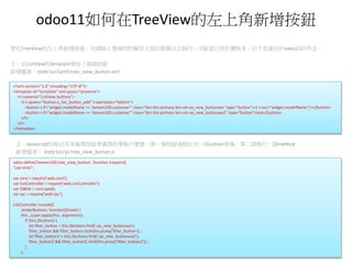 odoo11如何在TreeView的左上角新增按鈕
想在TreeView的左上角新增按鈕，在網路上搜尋到的解答大部份都無法正執行，可能是只用於舊版本，以下是適合於odoo11的作法。
１。在ListView的template增加了兩個按鈕
新增檔案：staticsrcxml tree_view_button.xml
<?xml version="1.0" encoding="UTF-8"?>
<template id="template" xml:space="preserve">
<t t-extend="ListView.buttons">
<t t-jquery="button.o_list_button_add" t-operation="before">
<button t-if="widget.modelName == 'tennen100.customer'" class="btn btn-primary btn-sm oe_new_buttonxxx" type="button"><t t-esc="widget.modelName"/></button>
<button t-if="widget.modelName == 'tennen100.customer'" class="btn btn-primary btn-sm oe_new_buttonxxx2" type="button">test</button>
</t>
</t>
</template>
２。Javascript的程式用來處理按鈕要處理的要做什麼事，第一個按鈕會跑出另一個actiion視窗，第二個執行一個method
新增檔案： staticsrcjs tree_view_button.js
odoo.define('tennen100.tree_view_button', function (require){
"use strict";
var core = require('web.core');
var ListController = require('web.ListController');
var QWeb = core.qweb;
var rpc = require('web.rpc');
ListController.include({
renderButtons: function($node) {
this._super.apply(this, arguments);
if (this.$buttons) {
let filter_button = this.$buttons.find('.oe_new_buttonxxx');
filter_button && filter_button.click(this.proxy('filter_button')) ;
let filter_button2 = this.$buttons.find('.oe_new_buttonxxx2');
filter_button2 && filter_button2.click(this.proxy('filter_button2')) ;
}
},
 