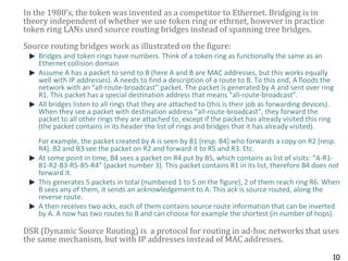 10
In the 1980’s, the token was invented as a competitor to Ethernet. Bridging is in
theory independent of whether we use token ring or ethrnet, however in practice
token ring LANs used source routing bridges instead of spanning tree bridges.
Source routing bridges work as illustrated on the figure:
Bridges and token rings have numbers. Think of a token ring as functionally the same as an
Ethernet collision domain
Assume A has a packet to send to B (here A and B are MAC addresses, but this works equally
well with IP addresses). A needs to find a description of a route to B. To this end, A floods the
network with an “all-route-broadcast” packet. The packet is generated by A and sent over ring
R1. This packet has a special destination address that means “all-route-broadcast”.
All bridges listen to all rings that they are attached to (this is their job as forwarding devices).
When they see a packet with destination address “all-route-broadcast”, they forward the
packet to all other rings they are attached to, except if the packet has already visited this ring
(the packet contains in its header the list of rings and bridges that it has already visited).
For example, the packet created by A is seen by B1 [resp. B4] who forwards a copy on R2 [resp.
R4]. B2 and B3 see the packet on R2 and forward it to R5 and R3. Etc.
At some point in time, B4 sees a packet on R4 put by B5, which contains as list of visits: “A-R1-
B1-R2-B3-R5-B5-R4” (packet number 3). This packet contains R1 in its list, therefore B4 does not
forward it.
This generates 5 packets in total (numbered 1 to 5 on the figure), 2 of them reach ring R6. When
B sees any of them, it sends an acknowledgement to A. This ack is source routed, along the
reverse route.
A then receives two acks, each of them contains source route information that can be inverted
by A. A now has two routes to B and can choose for example the shortest (in number of hops).
DSR (Dynamic Source Routing) is a protocol for routing in ad-hoc networks that uses
the same mechanism, but with IP addresses instead of MAC addresses.
 