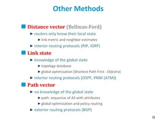 11
Other Methods
Distance vector (Bellman-Ford)
routers only know their local state
link metric and neighbor estimates
interior routing protocols (RIP, IGRP)
Link state
knowledge of the global state
topology database
global optimization (Shortest Path First - Dijkstra)
interior routing protocols (OSPF, PNNI (ATM))
Path vector
no knowledge of the global state
path: sequence of AS with attributes
global optimization and policy routing
exterior routing protocols (BGP)
 