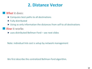 12
2. Distance Vector
What it does:
Computes best paths to all destinations
Fully distributed
Using as only information the distances from self to all destinations
How it works
uses distributed Bellman-Ford – see next slides
Note: individual link cost is setup by network management
We first describe the centralized Bellman-Ford algorithm.
 