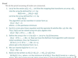 17
Proof
We do the proof assuming all nodes are connected.
1. Let pk
be the vector pk
[i], i=2,…. Let B be the mapping that transforms an array x[i]i=2…
into the array Bx defined for i ≠ 1 by
Bx[i]=min j≠i,j ≠1[A(i,j) + x(j)]
Let b be the array defined for i ≠ 1 by
b[i]= A(i,1)
The algorithm can be rewritten in vector form as
(1) pk
= B pk-1
∧ b
where ∧ is the pointwise minimum
2. Eq (1) is a min-plus linear equation and the operator B satisfies B(x ∧y)= Bx ∧By.
Thus, Eq(1) can be solved using min-plus algebra into
(2) pk
= Bk
p0
∧ Bk-1
b ∧ … ∧ Bb ∧ b
3. Define the array e for i ≠ 1 by e[i]= ∝. Let p0
=e. Eq (2) becomes
(3) pk
= Bk-1
b ∧ … ∧ Bb ∧ b. Now we have the Bellman Ford algorithm with classical
initial conditions, thus, by Theorem 1:
(4) for k ≥ n-1: Bk-1
b ∧ … ∧ Bb ∧ b = q
where q[i] is the distance from i to 1.
4. We can rewrite Eq(2) for k ≥ n-1 as
(5) pk
= Bk
p0
∧ q
5. Bk
p0
[i] can be written as A[i,i1]+ A[i1,i2]+ …+ A[ik-1,ik]+ p[ik] thus
(6) Bk
p0
[i] ≥ k a, where a is the minimum of all A[i,j]. Thus Bk
p0
[i] tends to ∝ when k
k 0
 