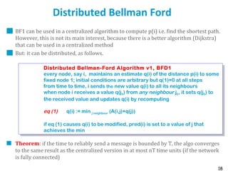 18
Distributed Bellman Ford
BF1 can be used in a centralized algorithm to compute p(i) i.e. find the shortest path.
However, this is not its main interest, because there is a better algorithm (Dijkstra)
that can be used in a centralized method
But: it can be distributed, as follows.
Theorem: if the time to reliably send a message is bounded by T, the algo converges
to the same result as the centralized version in at most nT time units (if the network
is fully connected)
Distributed Bellman-Ford Algorithm v1, BFD1
every node, say i, maintains an estimate q(i) of the distance p(i) to some
fixed node 1; initial conditions are arbitrary but q(1)=0 at all steps
from time to time, i sends the new value q(i) to all its neighbours
when node i receives a value q(j0) from any neighbour j0, it sets q(j0) to
the received value and updates q(i) by recomputing
eq (1) q(i) := min j neighbour (A(i,j)+q(j))
if eq (1) causes q(i) to be modified, pred(i) is set to a value of j that
achieves the min
Distributed Bellman-Ford Algorithm v1, BFD1
every node, say i, maintains an estimate q(i) of the distance p(i) to some
fixed node 1; initial conditions are arbitrary but q(1)=0 at all steps
from time to time, i sends the new value q(i) to all its neighbours
when node i receives a value q(j0) from any neighbour j0, it sets q(j0) to
the received value and updates q(i) by recomputing
eq (1) q(i) := min j neighbour (A(i,j)+q(j))
if eq (1) causes q(i) to be modified, pred(i) is set to a value of j that
achieves the min
 