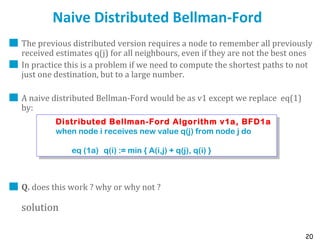 20
Naive Distributed Bellman-Ford
The previous distributed version requires a node to remember all previously
received estimates q(j) for all neighbours, even if they are not the best ones
In practice this is a problem if we need to compute the shortest paths to not
just one destination, but to a large number.
A naive distributed Bellman-Ford would be as v1 except we replace eq(1)
by:
Q. does this work ? why or why not ?
solution
Distributed Bellman-Ford Algorithm v1a, BFD1a
when node i receives new value q(j) from node j do
eq (1a) q(i) := min { A(i,j) + q(j), q(i) }
Distributed Bellman-Ford Algorithm v1a, BFD1a
when node i receives new value q(j) from node j do
eq (1a) q(i) := min { A(i,j) + q(j), q(i) }
 