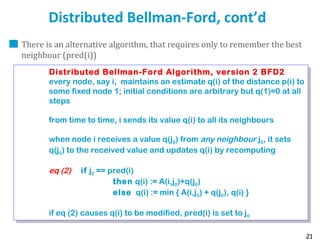 21
Distributed Bellman-Ford, cont’d
There is an alternative algorithm, that requires only to remember the best
neighbour (pred(i))
Distributed Bellman-Ford Algorithm, version 2 BFD2
every node, say i, maintains an estimate q(i) of the distance p(i) to
some fixed node 1; initial conditions are arbitrary but q(1)=0 at all
steps
from time to time, i sends its value q(i) to all its neighbours
when node i receives a value q(j0) from any neighbour j0, it sets
q(j0) to the received value and updates q(i) by recomputing
eq (2) if j0 == pred(i)
then q(i) := A(i,j0)+q(j0)
else q(i) := min { A(i,j0) + q(j0), q(i) }
if eq (2) causes q(i) to be modified, pred(i) is set to j0
Distributed Bellman-Ford Algorithm, version 2 BFD2
every node, say i, maintains an estimate q(i) of the distance p(i) to
some fixed node 1; initial conditions are arbitrary but q(1)=0 at all
steps
from time to time, i sends its value q(i) to all its neighbours
when node i receives a value q(j0) from any neighbour j0, it sets
q(j0) to the received value and updates q(i) by recomputing
eq (2) if j0 == pred(i)
then q(i) := A(i,j0)+q(j0)
else q(i) := min { A(i,j0) + q(j0), q(i) }
if eq (2) causes q(i) to be modified, pred(i) is set to j0
 