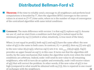 22
Distributed Bellman-Ford v2
Theorem: If the time to reliably send a message to all neighbours and perform local
computations is bounded by T’, then the algorithm BFD2 converges to the correct
values in at most m (T+T’) time units, where m is the number of steps of convergence
of the centralized algorithm with same initial conditions
Comment: The main difference with version 1 is that eq(2) replaces eq(1). Assume
we use v2, and we start from a condition such that q(i) is indeed equal to the
minimum given by eq (1) (which is what, intuitively, is true most of the time).
When j is not equal to pred(i), both eq(1) and eq(2) have the same effect: the new
value of q(i) is the same in both cases. In contrast, if j == pred(i), then eq (2) sets q(i)
to the new value A(i,j)+q(j), whereas eq(1) sets it to minjneighbour (A(i,j)+q(j)). Eq(2)
provides an upper bound on eq(1), in this case. It turns out that the algorithm still
works, by the same mechanism that makes the algorithm work even when the initial
conditions are arbitrary. Indeed, node i will send its new value to all remaining
neighbours, who will in turn do an update and eventually, node i will receive values
of q(j) that will correct the problem. In other words, if the new value of q(i) is too
high (compared to what would be obtained with eq (1)), this is repaired in one round
of exchanges with the neighbours.
 