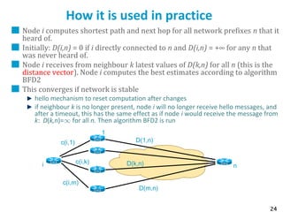 24
How it is used in practice
Node i computes shortest path and next hop for all network prefixes n that it
heard of.
Initially: D(i,n) = 0 if i directly connected to n and D(i,n) = +∞ for any n that
was never heard of.
Node i receives from neighbour k latest values of D(k,n) for all n (this is the
distance vector). Node i computes the best estimates according to algorithm
BFD2
This converges if network is stable
hello mechanism to reset computation after changes
if neighbour k is no longer present, node i will no longer receive hello messages, and
after a timeout, this has the same effect as if node i would receive the message from
k: D(k,n)=1 for all n. Then algorithm BFD2 is run
c(i,m)
c(i,1) D(1,n)
c(i,k) D(k,n)
D(m,n)
i n
1
k
m
 