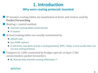 3
1. Introduction
Why were routing protocols invented
IP assumes routing tables are maintained at hosts and routers used by
Packet Forwarding
Routing = control method
maintain routing tables automatically
in routers
At host routing tables are usually maintained by
default rules
plus ICMP redirect
in old times: was done also by a routing protocol (RIP). Today, a host usually does not
run any routing protocol
Compare to: LANs connected by bridges operate at layer 2 like
connectionless packet forwarders
Q. How do they maintain routing information ?
solution
 