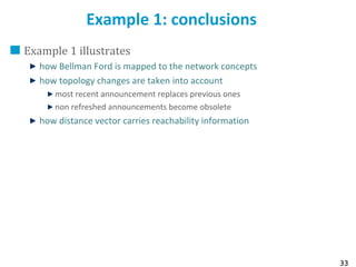 33
Example 1: conclusions
Example 1 illustrates
how Bellman Ford is mapped to the network concepts
how topology changes are taken into account
most recent announcement replaces previous ones
non refreshed announcements become obsolete
how distance vector carries reachability information
 