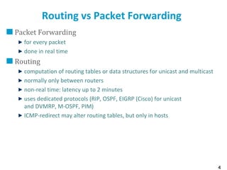 4
Routing vs Packet Forwarding
Packet Forwarding
for every packet
done in real time
Routing
computation of routing tables or data structures for unicast and multicast
normally only between routers
non-real time: latency up to 2 minutes
uses dedicated protocols (RIP, OSPF, EIGRP (Cisco) for unicast
and DVMRP, M-OSPF, PIM)
ICMP-redirect may alter routing tables, but only in hosts
 