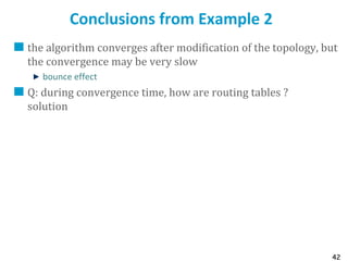 42
Conclusions from Example 2
the algorithm converges after modification of the topology, but
the convergence may be very slow
bounce effect
Q: during convergence time, how are routing tables ?
solution
 
