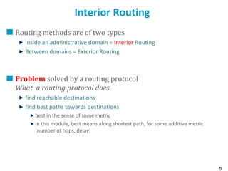 5
Interior Routing
Routing methods are of two types
Inside an administrative domain = Interior Routing
Between domains = Exterior Routing
Problem solved by a routing protocol
What a routing protocol does
find reachable destinations
find best paths towards destinations
best in the sense of some metric
in this module, best means along shortest path, for some additive metric
(number of hops, delay)
 