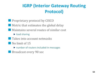 54
IGRP (Interior Gateway Routing
Protocol)
Proprietary protocol by CISCO
Metric that estimates the global delay
Maintains several routes of similar cost
load sharing
Takes into account netmasks
No limit of 15
number of routers included in messages
Broadcast every 90 sec
 