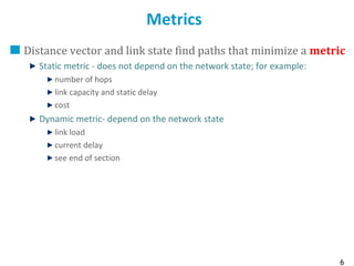 6
Metrics
Distance vector and link state find paths that minimize a metric
Static metric - does not depend on the network state; for example:
number of hops
link capacity and static delay
cost
Dynamic metric- depend on the network state
link load
current delay
see end of section
 