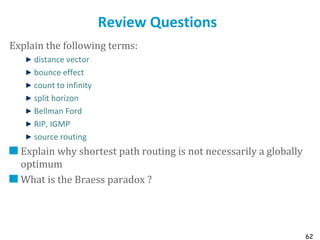 62
Review Questions
Explain the following terms:
distance vector
bounce effect
count to infinity
split horizon
Bellman Ford
RIP, IGMP
source routing
Explain why shortest path routing is not necessarily a globally
optimum
What is the Braess paradox ?
 