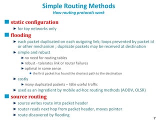 7
Simple Routing Methods
How routing protocols work
static configuration
for toy networks only
flooding
each packet duplicated on each outgoing link; loops prevented by packet id
or other mechanism ; duplicate packets may be received at destination
simple and robust
no need for routing tables
robust - tolerates link or router failures
optimal in some sense
the first packet has found the shortest path to the destination
costly
many duplicated packets – little useful traffic
used as an ingredient by mobile ad-hoc routing methods (AODV, OLSR)
source routing
source writes route into packet header
router reads next hop from packet header, moves pointer
route discovered by flooding
 