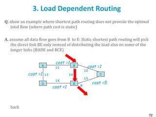 72
3. Load Dependent Routing
Q. show an example where shortest path routing does not provide the optimal
total flow (where path cost is static)
A. assume all data flow goes from B to E: Static shortest path routing will pick
the direct link BE only instead of distributing the load also on some of the
longer links (BADE and BCE)
back
l1
A B
l6
D E
l4l3 C
l5
l2
E
cost =1
cost =1
cost =1
cost =1
cost =5
 
