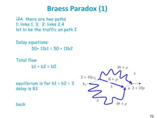 73
Braess Paradox (1)
A. there are two paths
1: links 1, 3; 2: links 2,4
let bi be the traffic on path I
Delay equations:
50+ 11b1 = 50 + 11b2
Total flow
b1 + b2 = b0
equilibrium is for b1 = b2 = 3
delay is 83
back
 