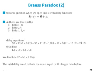 74
Braess Paradox (2)
Q: same question when we open link 5 with delay function:
A: there are three paths
1: links 1, 3;
2: links 2,4;
3: links 1, 5, 4
delay equations
50 + 11b1 + 10b3 = 50 + 11b2 + 10b3 = 10 + 10b1 + 10 b2 + 21 b3
total flow
b1 + b2 + b3 = b0
We find b1= b2 = b3 = 2 Gb/s
The total delay on all paths is the same, equal to 92 : larger than before!
 