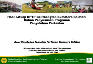 Hasil Litkaji BPTP Balitbangtan Sumatera Selatan:
Bahan Penyusunan Programa
Penyuluhan Pertanian
Balai Pengkajian Teknologi Pertanian Sumatera Selatan
Disampaikan pada Sinkronisasi Hasil Litkaji dengan
Programa Penyuluhan Pusat dan Daerah
Palembang, 24 Juli 2018
 