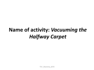 Name of activity: Vacuuming the
Halfway Carpet
TS1_Shamima_2018
 