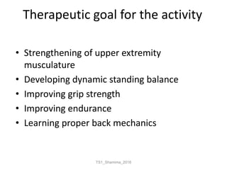 Therapeutic goal for the activity
• Strengthening of upper extremity
musculature
• Developing dynamic standing balance
• Improving grip strength
• Improving endurance
• Learning proper back mechanics
TS1_Shamima_2018
 