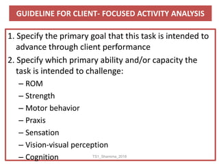 GUIDELINE FOR CLIENT- FOCUSED ACTIVITY ANALYSIS
1. Specify the primary goal that this task is intended to
advance through client performance
2. Specify which primary ability and/or capacity the
task is intended to challenge:
– ROM
– Strength
– Motor behavior
– Praxis
– Sensation
– Vision-visual perception
– Cognition TS1_Shamima_2018
 
