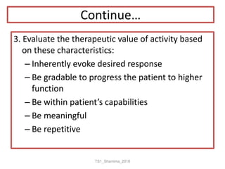 Continue…
3. Evaluate the therapeutic value of activity based
on these characteristics:
– Inherently evoke desired response
– Be gradable to progress the patient to higher
function
– Be within patient’s capabilities
– Be meaningful
– Be repetitive
TS1_Shamima_2018
 