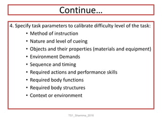 Continue…
4. Specify task parameters to calibrate difficulty level of the task:
• Method of instruction
• Nature and level of cueing
• Objects and their properties (materials and equipment)
• Environment Demands
• Sequence and timing
• Required actions and performance skills
• Required body functions
• Required body structures
• Context or environment
TS1_Shamima_2018
 
