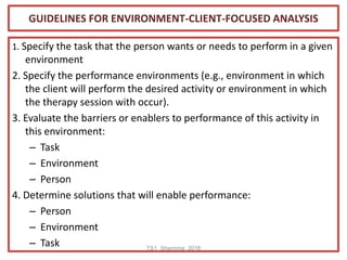 GUIDELINES FOR ENVIRONMENT-CLIENT-FOCUSED ANALYSIS
1. Specify the task that the person wants or needs to perform in a given
environment
2. Specify the performance environments (e.g., environment in which
the client will perform the desired activity or environment in which
the therapy session with occur).
3. Evaluate the barriers or enablers to performance of this activity in
this environment:
– Task
– Environment
– Person
4. Determine solutions that will enable performance:
– Person
– Environment
– Task TS1_Shamima_2018
 