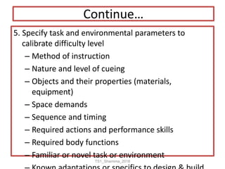 Continue…
5. Specify task and environmental parameters to
calibrate difficulty level
– Method of instruction
– Nature and level of cueing
– Objects and their properties (materials,
equipment)
– Space demands
– Sequence and timing
– Required actions and performance skills
– Required body functions
– Familiar or novel task or environment
TS1_Shamima_2018
 
