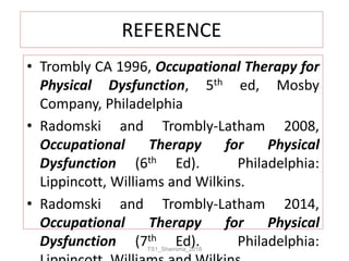 REFERENCE
• Trombly CA 1996, Occupational Therapy for
Physical Dysfunction, 5th ed, Mosby
Company, Philadelphia
• Radomski and Trombly-Latham 2008,
Occupational Therapy for Physical
Dysfunction (6th Ed). Philadelphia:
Lippincott, Williams and Wilkins.
• Radomski and Trombly-Latham 2014,
Occupational Therapy for Physical
Dysfunction (7th Ed). Philadelphia:TS1_Shamima_2018
 