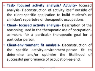 • Task- focused activity analysis/ Activity- focused
analysis- Deconstruction of activity itself outside of
the client-specific application to build student’s or
clinician’s repertoire of therapeutic occupations.
• Client- focused activity analysis- Description of the
reasoning used in the therapeutic use of occupation-
as-means for a particular therapeutic goal for a
particular person.
• Client-environment fit analysis- Deconstruction of
the specific activity-environment-person fit to
determine and/or optimize the likelihood of
successful performance of occupation-as-end.
TS1_Shamima_2018
 
