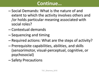 Continue…
– Social Demands: What is the nature of and
extent to which the activity involves others and
/or holds particular meaning associated with
social roles?
– Contextual demands
– Sequencing and timing
– Required actions: What are the steps of activity?
– Prerequisite capabilities, abilities, and skills
(sensorimotor, visual-perceptual, cognitive, or
psychosocial)
– Safety Precautions
TS1_Shamima_2018
 