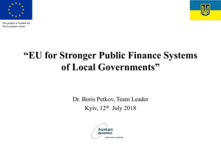“EU for Stronger Public Finance Systems
of Local Governments”
Dr. Boris Petkov, Team Leader
Kyiv, 12th July 2018
This project is funded by
The European Union
 