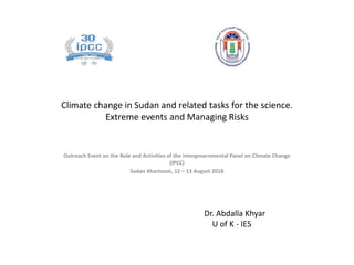 Climate change in Sudan and related tasks for the science.
Extreme events and Managing Risks
Outreach Event on the Role and Activities of the Intergovernmental Panel on Climate Change
(IPCC)
Sudan Khartoum, 12 – 13 August 2018
Dr. Abdalla Khyar
U of K - IES
 