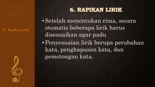 •Setelah menentukan rima, secara
otomatis beberapa lirik harus
disesuaikan agar padu
•Penyesuaian lirik berupa perubahan
kata, penghapusan kata, dan
pemotongan kata.
1. Pilih Tema
2. Buat Kerangka
3. Buat Judul
4. Tulis Lirik
5. Tentukan
Rima
6. Rapikan Lirik
7. Susun Urutan
 