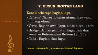 Kenali beberapa bagian lagu:
• Refrein/ Chorus: Bagian utama lagu yang
diulang-ulang.
• Verse: Bagian awal lagu, biasa disebut bait.
• Bridge: Bagian jembatan lagu, baik dari
verse ke Refrein atau Refrein ke Refrein .
• Coda : Bagian ekor lagu.
Setelah mengenalinya, maka urutkanlah lagumu!
1. Pilih Tema
2. Buat Kerangka
3. Buat Judul
4. Tulis Lirik
5. Tentukan
Rima
6. Rapikan Lirik
7. Susun Urutan
 