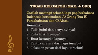 Carilah masing2 sebuah lagu pop berbahasa
Indonesia bertemakan: A) Orang Tua B)
Persahabatan dan C) Alam.
Kemudian:
1. Tulis judul dan penyanyinya!
2. Tulis lirik lagunya!
3. Buat kerangka lagunya!
4. Tentukan rima dari lagu tersebut!
5. Jelaskan pesan dari lagu tersebut!
 