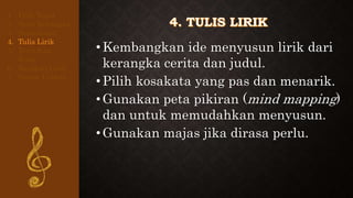 •Kembangkan ide menyusun lirik dari
kerangka cerita dan judul.
•Pilih kosakata yang pas dan menarik.
•Gunakan peta pikiran (mind mapping)
dan untuk memudahkan menyusun.
•Gunakan majas jika dirasa perlu.
1. Pilih Tema
2. Buat Kerangka
3. Buat Judul
4. Tulis Lirik
5. Tentukan
Rima
6. Rapikan Lirik
7. Susun Urutan
 