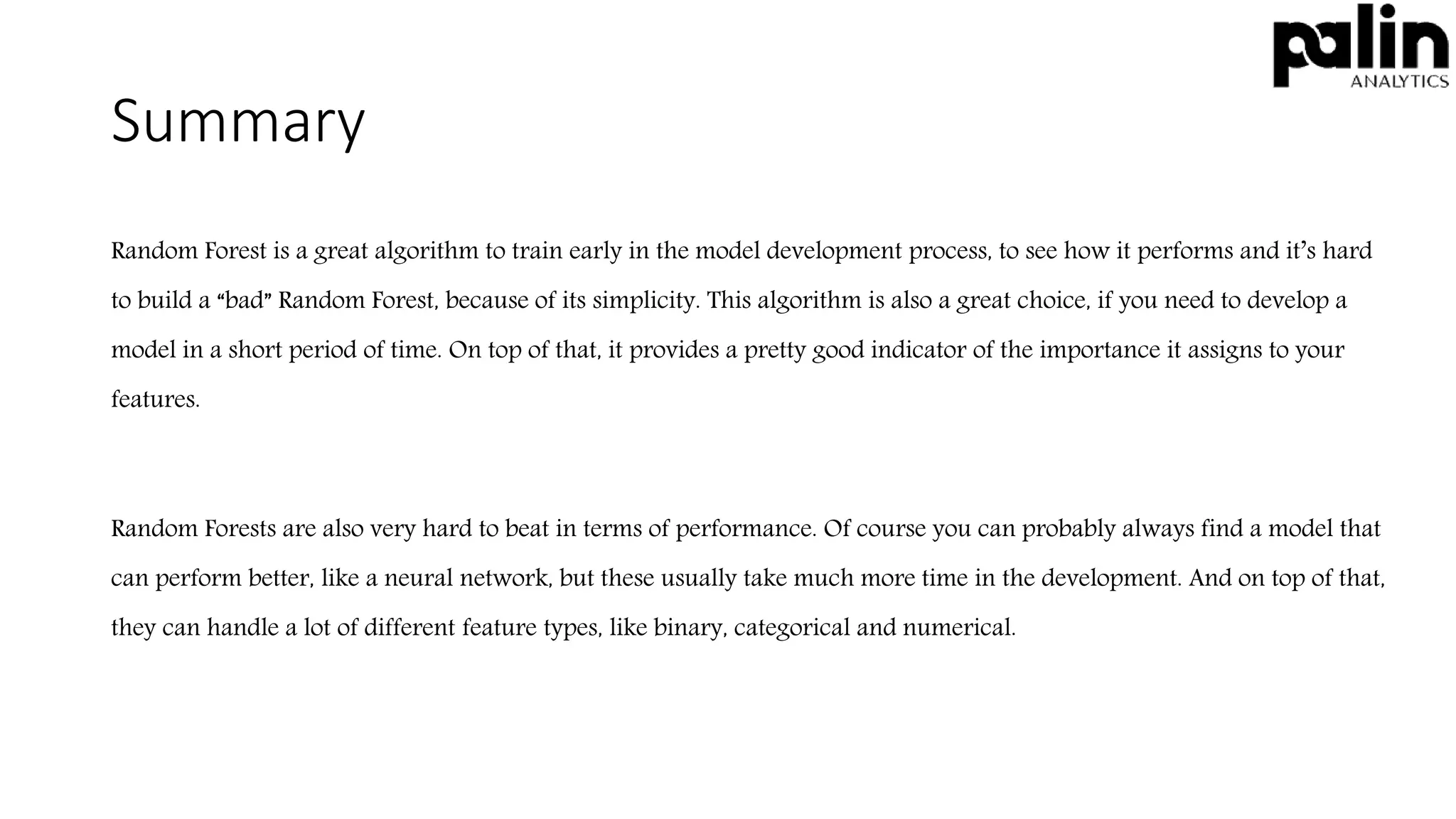 Summary
Random Forest is a great algorithm to train early in the model development process, to see how it performs and it’s hard
to build a “bad” Random Forest, because of its simplicity. This algorithm is also a great choice, if you need to develop a
model in a short period of time. On top of that, it provides a pretty good indicator of the importance it assigns to your
features.
Random Forests are also very hard to beat in terms of performance. Of course you can probably always find a model that
can perform better, like a neural network, but these usually take much more time in the development. And on top of that,
they can handle a lot of different feature types, like binary, categorical and numerical.
 